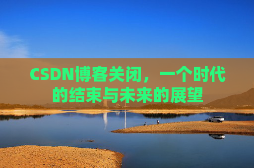 CSDN博客关闭,一个时代的结束与未来的展望 CSDN博客关闭,一个时代的结束与未来的展望